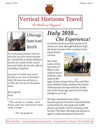 January 9, 2011                                                               Volume 1, Issue 1




                  Vertical Horizons Travel
                           “The World is our Playground”


                      A Message            Italy 2010...
                                                    Che Esperienza!
                                           In October, Scott escorted a group of 23
                      from Scott
                                           clients on a tour through Northern Italy,
                                           the home of some of the country’s most
                      Jercich
                                           iconic histori-
                                           cal sites.
  It is with great pleasure that we

                                           Our route
  send you our first travel newslet-

                                           took us from
  ter. I would like to thank Kathleen

                                           the bustle of
  Jercich, our social media consul-

                                           Milan to the
  tant and editor, for her fine efforts

                                           cultural mecca
  in pulling it together.

                                           of Rome, with
                                           stops in Bel-
  Last year we made new travel

                                           lagio, Venice, Cinque Terra, Pisa, and Flor-
  friends on our tour to Northern

                                           ence. Northern Italy combines the charm
                                                                        Pisa
  Italy. We hope you will join us

                                           of Renaissance Europe with the moder-
  in 2011 for one of our European

                                           nity of the Vespa age, and we were lucky
  tours.

  Best regards,                            enough to see it all.

                                           We had a wonderful time with a
  Scott

                                           fantastic group of travelers. Special thanks
                                           to David Dewey, who took over 5,000
  “The world is a book , and

                                           photos and made a CD for everyone with
  those who do not travel read

                                           his best 750 shots. We hope you all join us
  only a page .”

         --St. Augustine                   again to make more great memories!


(916) 983-8651 - www.verticalhorizonstravel.com - Licensed Seller of Travel - CST 2059304-40
 