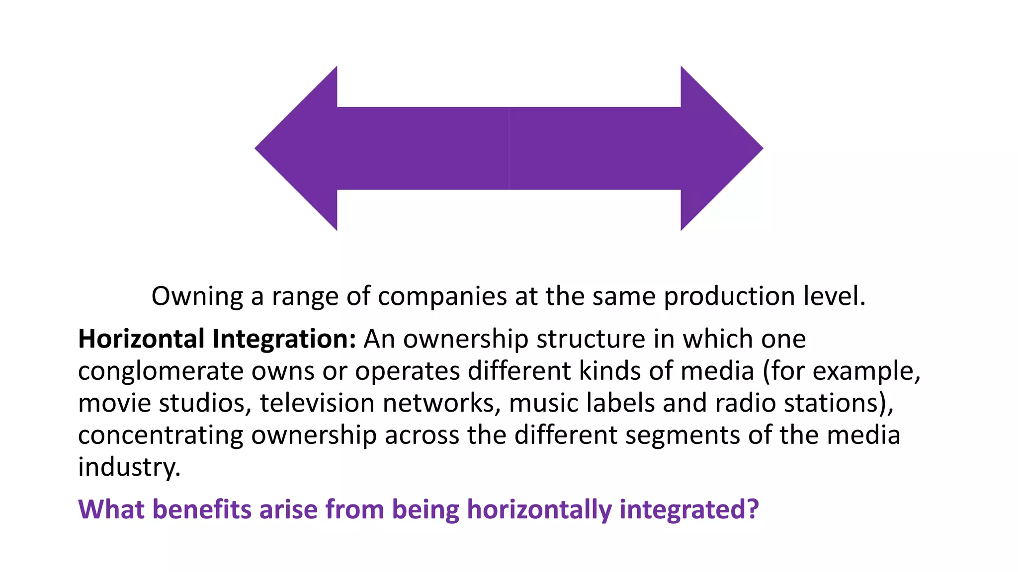 Owning a range of companies at the same production level.
Horizontal Integration: An ownership structure in which one
conglomerate owns or operates different kinds of media (for example,
movie studios, television networks, music labels and radio stations),
concentrating ownership across the different segments of the media
industry.
What benefits arise from being horizontally integrated?