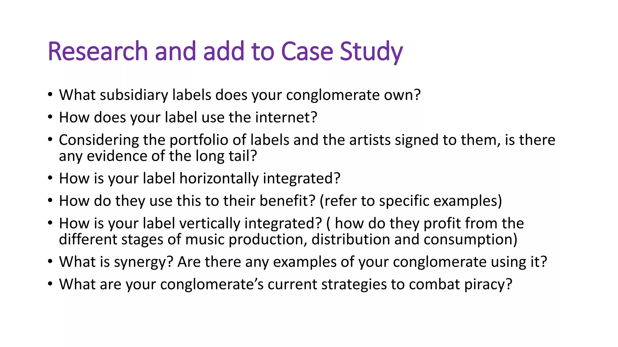 Research and add to Case Study
• What subsidiary labels does your conglomerate own?
• How does your label use the internet?
• Considering the portfolio of labels and the artists signed to them, is there
any evidence of the long tail?
• How is your label horizontally integrated?
• How do they use this to their benefit? (refer to specific examples)
• How is your label vertically integrated? ( how do they profit from the
different stages of music production, distribution and consumption)
• What is synergy? Are there any examples of your conglomerate using it?
• What are your conglomerate’s current strategies to combat piracy?