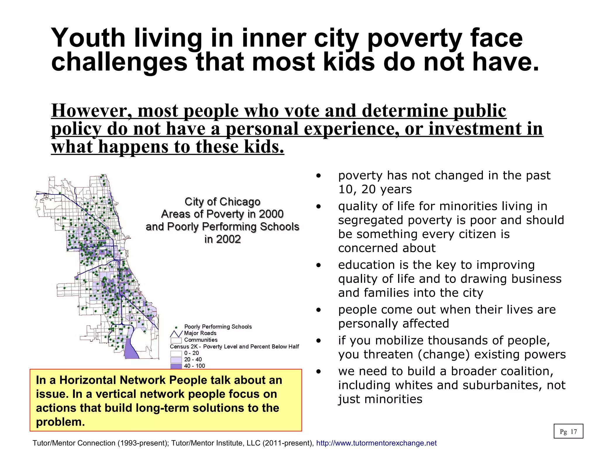 • poverty has not changed in the past
10, 20 years
• quality of life for minorities living in
segregated poverty is poor and should
be something every citizen is
concerned about
• education is the key to improving
quality of life and to drawing business
and families into the city
• people come out when their lives are
personally affected
• if you mobilize thousands of people,
you threaten (change) existing powers
• we need to build a broader coalition,
including whites and suburbanites, not
just minorities
Youth living in inner city poverty face
challenges that most kids do not have.
However, most people who vote and determine public
policy do not have a personal experience, or investment in
what happens to these kids.
Pg 17
Tutor/Mentor Connection (1993-present); Tutor/Mentor Institute, LLC (2011-present), http://www.tutormentorexchange.net
In a Horizontal Network People talk about an
issue. In a vertical network people focus on
actions that build long-term solutions to the
problem.
 