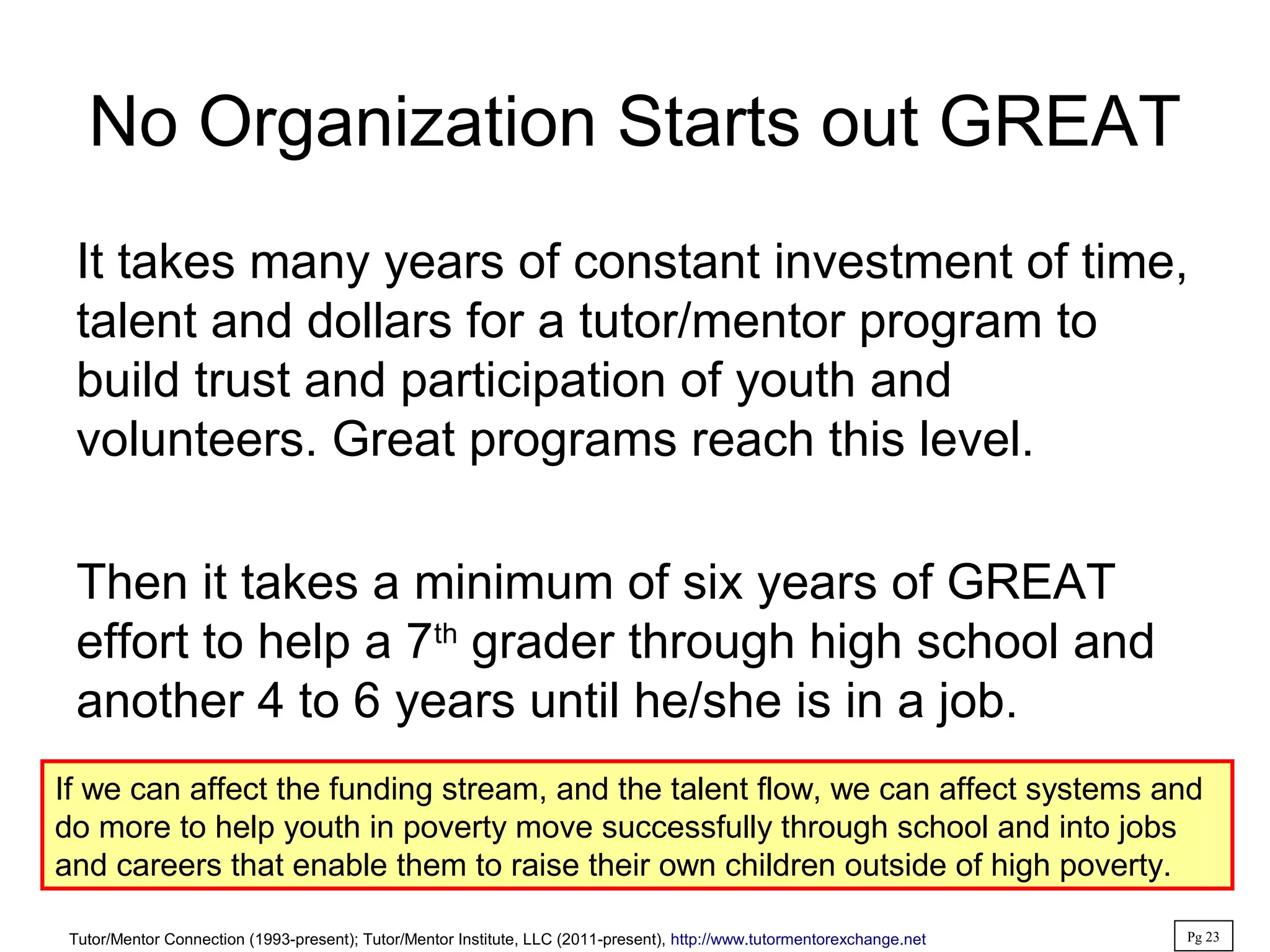 No Organization Starts out GREAT
It takes many years of constant investment of time,
talent and dollars for a tutor/mentor program to
build trust and participation of youth and
volunteers. Great programs reach this level.
Then it takes a minimum of six years of GREAT
effort to help a 7th
grader through high school and
another 4 to 6 years until he/she is in a job.
If we can affect the funding stream, and the talent flow, we can affect systems and
do more to help youth in poverty move successfully through school and into jobs
and careers that enable them to raise their own children outside of high poverty.
Tutor/Mentor Connection (1993-present); Tutor/Mentor Institute, LLC (2011-present), http://www.tutormentorexchange.net Pg 23
 