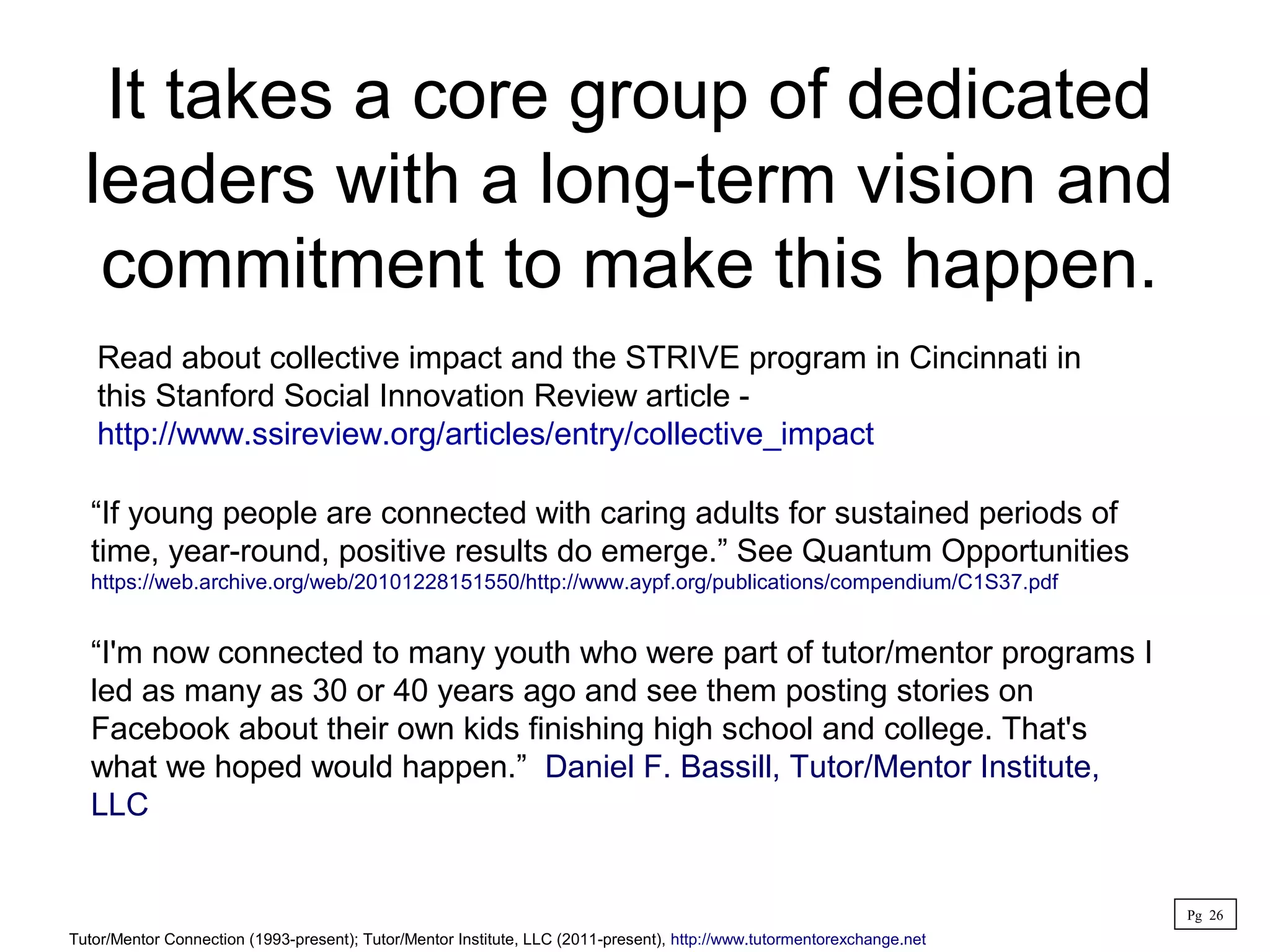 It takes a core group of dedicated
leaders with a long-term vision and
commitment to make this happen.
Read about collective impact and the STRIVE program in Cincinnati in
this Stanford Social Innovation Review article -
http://www.ssireview.org/articles/entry/collective_impact
“If young people are connected with caring adults for sustained periods of
time, year-round, positive results do emerge.” See Quantum Opportunities
https://web.archive.org/web/20101228151550/http://www.aypf.org/publications/compendium/C1S37.pdf
“I'm now connected to many youth who were part of tutor/mentor programs I
led as many as 30 or 40 years ago and see them posting stories on
Facebook about their own kids finishing high school and college. That's
what we hoped would happen.” Daniel F. Bassill, Tutor/Mentor Institute,
LLC
Tutor/Mentor Connection (1993-present); Tutor/Mentor Institute, LLC (2011-present), http://www.tutormentorexchange.net
Pg 26
 