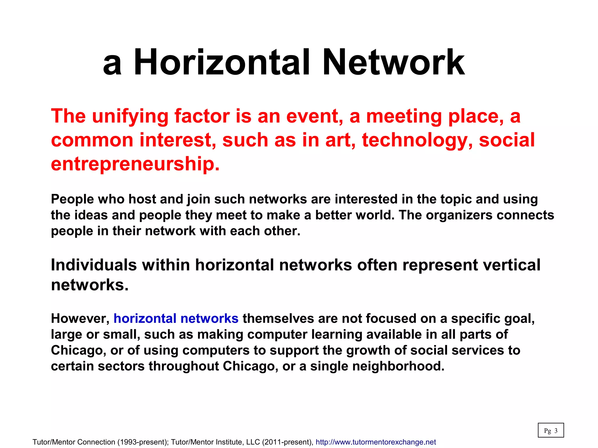 a Horizontal Network
The unifying factor is an event, a meeting place, a
common interest, such as in art, technology, social
entrepreneurship.
People who host and join such networks are interested in the topic and using
the ideas and people they meet to make a better world. The organizers connects
people in their network with each other.
Individuals within horizontal networks often represent vertical
networks.
However, horizontal networks themselves are not focused on a specific goal,
large or small, such as making computer learning available in all parts of
Chicago, or of using computers to support the growth of social services to
certain sectors throughout Chicago, or a single neighborhood.
Pg 3
Tutor/Mentor Connection (1993-present); Tutor/Mentor Institute, LLC (2011-present), http://www.tutormentorexchange.net
 