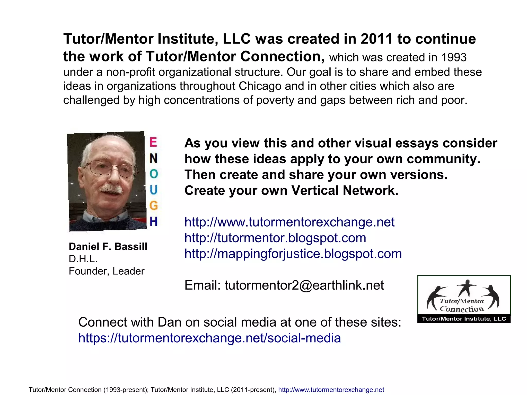 As you view this and other visual essays consider
how these ideas apply to your own community.
Then create and share your own versions.
Create your own Vertical Network.
http://www.tutormentorexchange.net
http://tutormentor.blogspot.com
http://mappingforjustice.blogspot.com
Email: tutormentor2@earthlink.net
Tutor/Mentor Connection (1993-present); Tutor/Mentor Institute, LLC (2011-present), http://www.tutormentorexchange.net
Tutor/Mentor Institute, LLC was created in 2011 to continue
the work of Tutor/Mentor Connection, which was created in 1993
under a non-profit organizational structure. Our goal is to share and embed these
ideas in organizations throughout Chicago and in other cities which also are
challenged by high concentrations of poverty and gaps between rich and poor.
Connect with Dan on social media at one of these sites:
https://tutormentorexchange.net/social-media
Daniel F. Bassill
D.H.L.
Founder, Leader
 