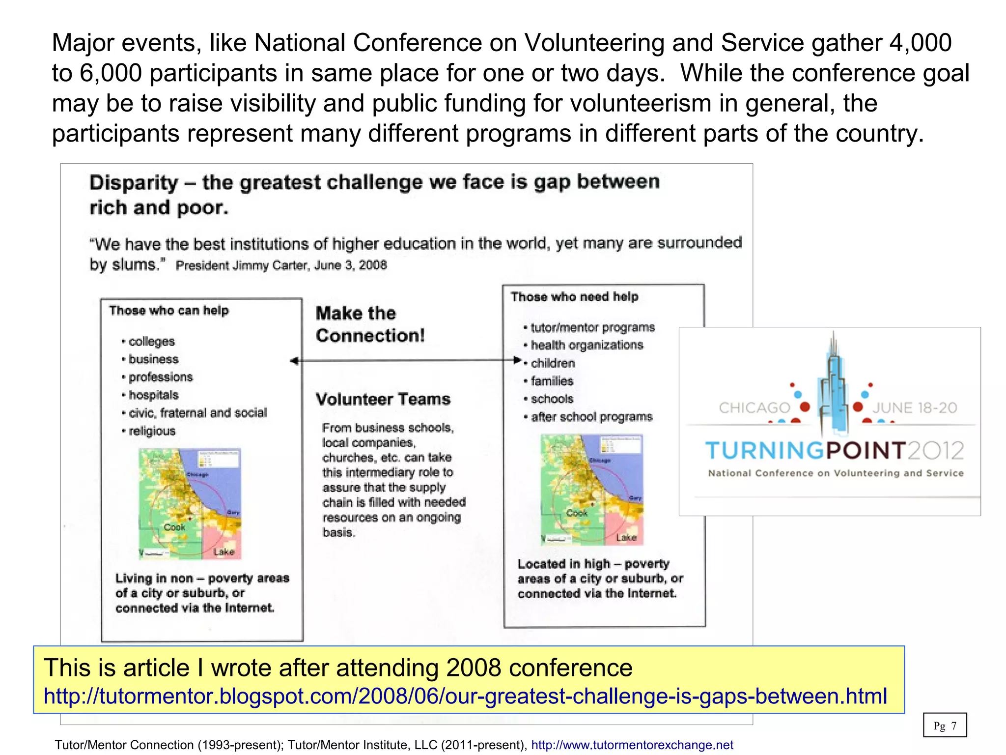 Major events, like National Conference on Volunteering and Service gather 4,000
to 6,000 participants in same place for one or two days. While the conference goal
may be to raise visibility and public funding for volunteerism in general, the
participants represent many different programs in different parts of the country.
This is article I wrote after attending 2008 conference
http://tutormentor.blogspot.com/2008/06/our-greatest-challenge-is-gaps-between.html
Pg 7
Tutor/Mentor Connection (1993-present); Tutor/Mentor Institute, LLC (2011-present), http://www.tutormentorexchange.net
 