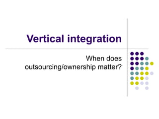 Vertical integration
                  When does
outsourcing/ownership matter?
 