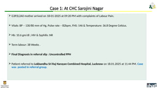  G3P2L2A0 mother arrived on 18-01-2025 at 09:20 PM with complaints of Labour Pain.
 Vitals: BP – 130/80 mm of Hg, Pulse rate – 82bpm, FHS: 146 & Temperature: 36.8 Degree Celsius.
 Hb: 10.6 gm/dl ; HIV & Syphilis :NR
 Term labour: 38 Weeks .
 Final Diagnosis in referral slip : Uncontrolled PPH
 Patient referred to Lokbandhu Sri Raj Narayan Combined Hospital, Lucknow on 18.01.2025 at 11:44 PM. Case
was posted in referral group.
Case 1: At CHC Sarojini Nagar
 