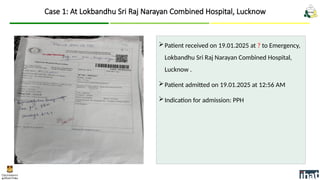 Patient received on 19.01.2025 at ? to Emergency,
Lokbandhu Sri Raj Narayan Combined Hospital,
Lucknow .
Patient admitted on 19.01.2025 at 12:56 AM
Indication for admission: PPH
Case 1: At Lokbandhu Sri Raj Narayan Combined Hospital, Lucknow
 