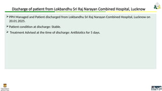 Discharge of patient from Lokbandhu Sri Raj Narayan Combined Hospital, Lucknow
PPH Managed and Patient discharged from Lokbandhu Sri Raj Narayan Combined Hospital, Lucknow on
20.01.2025.
Patient condition at discharge: Stable.
 Treatment Advised at the time of discharge: Antibiotics for 5 days.
 