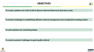 To create a platform for CHCs & DH to discuss referred Maternal & New-born cases
OBJECTIVES
To seek solutions for minimizing delays
To resolve challenges in establishing effective referral management and complication tracking system
To resolve systemic challenges in good quality referral
 