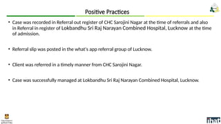 • Case was recorded in Referral out register of CHC Sarojini Nagar at the time of referrals and also
in Referral in register of Lokbandhu Sri Raj Narayan Combined Hospital, Lucknow at the time
of admission.
• Referral slip was posted in the what's app referral group of Lucknow.
• Client was referred in a timely manner from CHC Sarojini Nagar.
• Case was successfully managed at Lokbandhu Sri Raj Narayan Combined Hospital, Lucknow.
Positive Practices
 