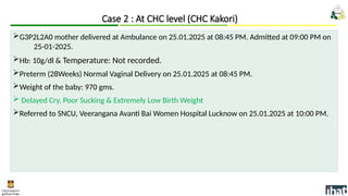 G3P2L2A0 mother delivered at Ambulance on 25.01.2025 at 08:45 PM. Admitted at 09:00 PM on
25-01-2025.
Hb: 10g/dl & Temperature: Not recorded.
Preterm (28Weeks) Normal Vaginal Delivery on 25.01.2025 at 08:45 PM.
Weight of the baby: 970 gms.
 Delayed Cry, Poor Sucking & Extremely Low Birth Weight
Referred to SNCU, Veerangana Avanti Bai Women Hospital Lucknow on 25.01.2025 at 10:00 PM.
Case 2 : At CHC level (CHC Kakori)
 
