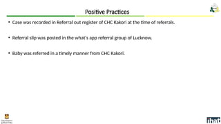 • Case was recorded in Referral out register of CHC Kakori at the time of referrals.
• Referral slip was posted in the what's app referral group of Lucknow.
• Baby was referred in a timely manner from CHC Kakori.
Positive Practices
 