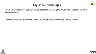 • No bed availability has been asked at SNCU, Veerangana Awanti Bai Women Hospital
before referral.
• No bed availability has been asked at SNCU, Medical College before referral.
Gaps in Referral Linkages
 