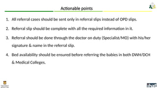 1. All referral cases should be sent only in referral slips instead of OPD slips.
2. Referral slip should be complete with all the required information in it.
3. Referral should be done through the doctor on duty (Specialist/MO) with his/her
signature & name in the referral slip.
4. Bed availability should be ensured before referring the babies in both DWH/DCH
& Medical Colleges.
Actionable points
 