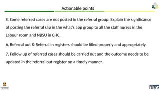 5. Some referred cases are not posted in the referral group; Explain the significance
of posting the referral slip in the what's app group to all the staff nurses in the
Labour room and NBSU in CHC.
6. Referral out & Referral in registers should be filled properly and appropriately.
7. Follow up of referred cases should be carried out and the outcome needs to be
updated in the referral out register on a timely manner.
Actionable points
 