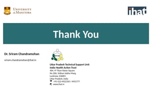 Uttar Pradesh Technical Support Unit
India Health Action Trust
404, 4th
Floor Ratan Square
No 20A, Vidhan Sabha Marg,
Lucknow, 226001
Uttar Pradesh, India
 +91-522-4922350 / 4931777
 www.ihat.in
Thank You
Dr. Sriram Chandramohan
sriram.chandramohan@ihat.in
 