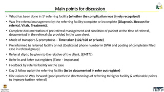 • What has been done in 1st
referring facility (whether the complication was timely recognized)
• Was Pre referral management by the referring facility-complete or incomplete (Diagnosis, Reason for
referral, Vitals, Treatment).
• Complete documentation of pre referral management and condition of patient at the time of referral,
documented in the referral slip provided in the case sheet.
• Mode of transport & promptness – Time taken (102/108 or private)
• Pre informed to referred facility or not (Dedicated phone number in DWH and posting of completely filled
case in referral group)
• Referral slip to be given to the relative of the client. (EMT??)
• Refer in and Refer out registers (Time – important)
• Feedback by referral facility on the case
• Day 3 follow up by the referring facility (to be documented in refer out register)
• Discussion on Way forward (good practices/ shortcomings of referring to higher facility & actionable points
to improve further referral)
Main points for discussion
 