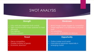 SWOT ANALYSIS
Strength
• Fully vertically integrated (Full control)
• Tight communication loop( operates to meet
demand)
• Fast delivery
• Global outreach
Weakness
• Brand image closely tagged to competitors
• Target segments is not extremely consumer-
loyal
• No advertising
• Low quality & Limitation on Services
Threat
• Fierce competition
• Possible imitation of goods
• Economic downturn
Opportunity
• Online market and E-retail
• International expansion especially in
emerging market
 