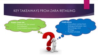 KEY TAKEAWAYS FROM ZARA RETAILING
Implications:
• Innovation comes from
dialogue between new
technology and
strategy
• Position of store
Supply chain risk:
• Staying with the speed
• Too Speedy?
• Cross-market boundaries
 