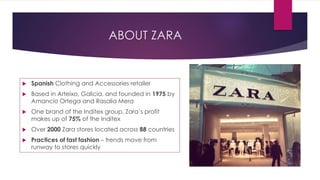 ABOUT ZARA
 Spanish Clothing and Accessories retailer
 Based in Arteixo, Galicia, and founded in 1975 by
Amancio Ortega and Rasalia Mera
 One brand of the Inditex group, Zara’s profit
makes up of 75% of the Inditex
 Over 2000 Zara stores located across 88 countries
 Practices of fast fashion – trends move from
runway to stores quickly
 