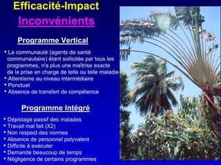 Efficacité-Impact
     Inconvénients
     Programme Vertical
• La communauté (agents de santé
 communautaire) étant sollicitée par tous les
 programmes, n'a plus une maîtrise exacte
 de la prise en charge de telle ou telle maladie
• Attentisme au niveau intermédiaire
• Ponctuel
• Absence de transfert de compétence

       Programme Intégré
• Dépistage passif des malades
• Travail mal fait (X2)
• Non respect des normes
• Absence de personnel polyvalent
• Difficile à exécuter
• Demande beaucoup de temps
• Négligence de certains programmes
 