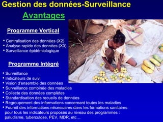 Gestion des données-Surveillance
           Avantages
  Programme Vertical
• Centralisation des données (X2)
• Analyse rapide des données (X3)
• Surveillance épidémiologique

   Programme Intégré
• Surveillance
• Indicateurs de suivi
• Vision d'ensemble des données
• Surveillance combinée des maladies
• Collecte des données complètes
• Standardisation des recueils de données
• Regroupement des informations concernant toutes les maladies
• Fournit des informations nécessaires dans les formations sanitaires
 pour tous les indicateurs proposés au niveau des programmes :
 paludisme, tuberculose, PEV, MDR, etc…
 