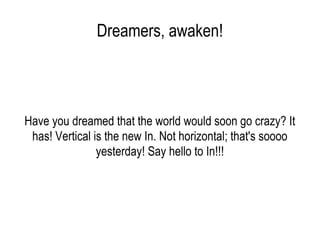 Dreamers, awaken! Have you dreamed that the world would soon go crazy? It has! Vertical is the new In. Not horizontal; that's soooo yesterday! Say hello to In!!! 