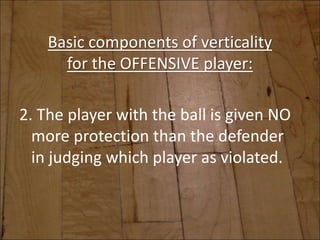 Basic components of verticality
for the OFFENSIVE player:
2. The player with the ball is given NO
more protection than the defender
in judging which player as violated.
 