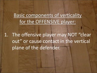Basic components of verticality
for the OFFENSIVE player:
1. The offensive player may NOT “clear
out” or cause contact in the vertical
plane of the defender.
 