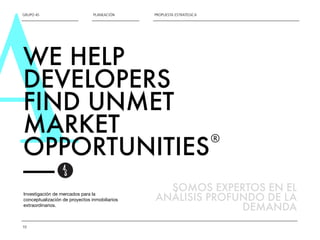 AGRUPO 4S 
10 
PLANEACIÓN PROPUESTA ESTRATÉGICA 
WE HELP 
DEVELOPERS 
FIND UNMET 
MARKET 
OPPORTUNITIES 
—— 
Investigación de mercados para la 
conceptualización de proyectos inmobiliarios 
extraordinarios. 
® 
SOMOS EXPERTOS EN EL 
ANÁLISIS PROFUNDO DE LA 
DEMANDA 
 