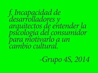 f. Incapacidad de 
desarrolladores y 
arquitectos de entender la 
psicología del consumidor 
para motivarlo a un 
cambio cultural. 
! -Grupo 4S, 2014 
 