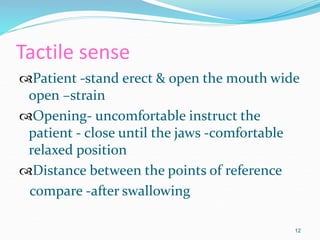 Tactile sense
Patient -stand erect & open the mouth wide
open –strain
Opening- uncomfortable instruct the
patient - close until the jaws -comfortable
relaxed position
Distance between the points of reference
compare -after swallowing
12
 