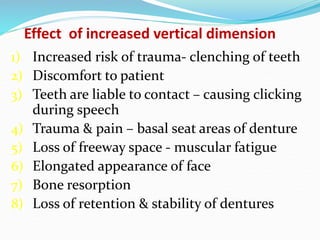 Effect of increased vertical dimension
1) Increased risk of trauma- clenching of teeth
2) Discomfort to patient
3) Teeth are liable to contact – causing clicking
during speech
4) Trauma & pain – basal seat areas of denture
5) Loss of freeway space - muscular fatigue
6) Elongated appearance of face
7) Bone resorption
8) Loss of retention & stability of dentures
 