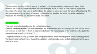 The procedure involves building a cone of soft wax on the lower denture base in such a way that it
contacts the upper occlusion rim when the jaws are open. Flow of saliva is stimulated by a piece of
chocolate. The lower wax cone is softened and the patient is asked to repeat the action of swallowing. This
will gradually reduce the height of the wax cone until it just touches the upper rim while swallowing.
However, this method has not proven to be consistent
(iii) Phonetics
This uses phonetics to determine the vertical dimension.
Closest speaking space: The space between the anterior teeth that, according to Dr Earl Pound, should
not be more or less than 1–2 mm of clearance between the incisal edges of the teeth when the patient is
unconsciously repeating the letter ‘s’.
The production of ‘ch’ and ‘j’ sounds also brings the anterior teeth close together. When correctly placed,
the lower incisors should move forward to a position nearly directly under and almost touching the upper
central incisors.
 