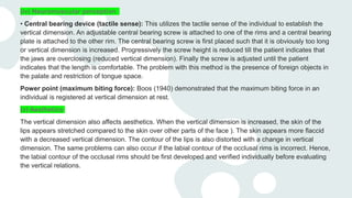 (iv) Neuromuscular perception
• Central bearing device (tactile sense): This utilizes the tactile sense of the individual to establish the
vertical dimension. An adjustable central bearing screw is attached to one of the rims and a central bearing
plate is attached to the other rim. The central bearing screw is first placed such that it is obviously too long
or vertical dimension is increased. Progressively the screw height is reduced till the patient indicates that
the jaws are overclosing (reduced vertical dimension). Finally the screw is adjusted until the patient
indicates that the length is comfortable. The problem with this method is the presence of foreign objects in
the palate and restriction of tongue space.
Power point (maximum biting force): Boos (1940) demonstrated that the maximum biting force in an
individual is registered at vertical dimension at rest.
(v) Aesthetics
The vertical dimension also affects aesthetics. When the vertical dimension is increased, the skin of the
lips appears stretched compared to the skin over other parts of the face ). The skin appears more flaccid
with a decreased vertical dimension. The contour of the lips is also distorted with a change in vertical
dimension. The same problems can also occur if the labial contour of the occlusal rims is incorrect. Hence,
the labial contour of the occlusal rims should be first developed and verified individually before evaluating
the vertical relations.
 