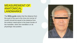 MEASUREMENT OF
ANATOMICAL
LANDMARKS
The Willis guide states that the distance from
the pupil of the eye to the rima oris (corner of
mouth) should be equal to the distance from
the anterior nasal spine to the lower border of
the mandible, when the mandible is in its
physiologic rest position.
 