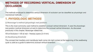 METHODS OF RECORDING VERTICAL DIMENSION OF
OCCLUSION
The methods employed to determine vertical dimension of occlusion can be classified as physiologic and
mechanical methods.
1. PHYSIOLOGIC METHODS
(i) Niswonger’s method (physiologic rest position)
This is the most commonly used method to establish occlusal vertical dimension. It uses the physiologic
rest position (vertical dimension at rest) to determine the occlusal vertical dimension. As discussed
previously in this chapter, Niswonger stated that:
VD at Occlusion = VD at rest – freeway space (2–4 mm)
(ii) Swallowing threshold
The concept that maxillary and mandibular teeth come into light contact at the beginning of the swallowing
cycle is used as a guide to determine occlusal vertical dimension.
 