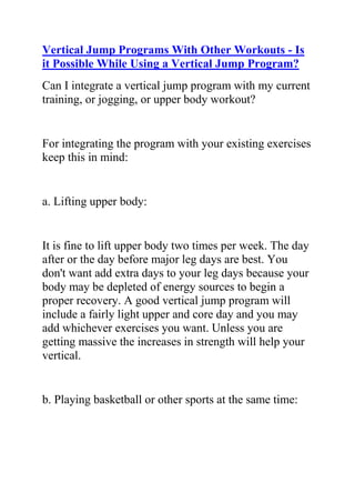 HYPERLINK quot;
http://www.articlesbase.com/basketball-articles/vertical-jump-programs-with-other-workouts-is-it-possible-while-using-a-vertical-jump-program-2040913.htmlquot;
Vertical Jump Programs With Other Workouts - Is it Possible While Using a Vertical Jump Program?<br />Can I integrate a vertical jump program with my current training, or jogging, or upper body workout?<br />For integrating the program with your existing exercises keep this in mind:<br />a. Lifting upper body:<br />It is fine to lift upper body two times per week. The day after or the day before major leg days are best. You don't want add extra days to your leg days because your body may be depleted of energy sources to begin a proper recovery. A good vertical jump program will include a fairly light upper and core day and you may add whichever exercises you want. Unless you are getting massive the increases in strength will help your vertical.<br />b. Playing basketball or other sports at the same time:<br />Light to moderate activity once each day is not going to interfere with your recovery and progress, as long as you are following correct nutrition principles. Remember: It is okay if you add rest days into your workout to make room for game days or if you are still sore from prior workouts. I would try and give yourself at least 48 hours of recovery time, with no high intensity lifting or playing, before game days. The best times to play intense games for recreation are going to be the day before a workout, or at least 24 hours after the workout.<br />Listen to your body, and if you are feeling sluggish, add a rest day: it will not hurt your progress. But overtraining will hurt your progress. The underlying principles here are first that you have enough energy to train at ME (max effort) and second that your body has enough energy to recover and build.<br />c. Endurance training and integration:<br />A great benefit of becoming stronger and more explosive is that in addition to jumping higher, you will be able to sustain lower jumps more times without fatigue. This will help your endurance for the more intense portions of your sport.<br />I would recommend that any endurance training, other than scrimmaging or practice, should be swimming, elliptical, stair climber machine, or cycling. I recommend this over jogging because it will reduce impact on your knees and help you avoid injury.<br />The best time to train endurance is the day before, or 24 hours after your major workouts. Training endurance before a workout will exhaust your muscles before you have a chance to train them for explosion. Training directly afterwards could keep you from getting a proper recovery.<br />There are many other training aspects that you're not currently targeting that could be getting you quick results to improving your vertical leap. You'll get actionable ways to get the results you want when you sign up here for free vertical leap training.<br />Jacob Hiller is the creator of a bestselling vertical leap program called The Jump Manual and is considered one of the world's foremost authorities on vertical leap training.<br />If you're like most athletes who Want to Jump higher, you need quick, effective ways to put on muscle. Do you want to learn actionable ways to get the results you want? Would you like more tips for how to jump higher? Are you a dedicated athlete with a desire to excel at your sport? Do you want to use the best and most effective vertical jump training system to greatly increase your jump height? If yes, then you need to join Jacob Hiller's Jump Manual Program.<br />Click here ==> The Jump Manual, to read more about this Vertical Jump Training Program, and how it ranks with other Popular Vertical Jump Training Systems out there.<br />
