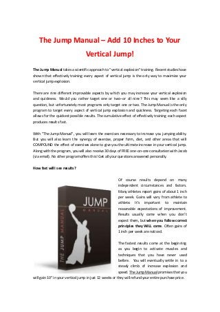 The Jump Manual – Add 10 Inches to Your
                                  Vertical Jump!
The Jump Manual takes a scientific approach to "vertical explosion" training. Recent studies have
shown that effectively training every aspect of vertical jump is the only way to maximize your
vertical jump explosion.


There are nine different improvable aspects by which you may increase your vertical explosion
and quickness. Would you rather target one or two--or all nine? This may seem like a silly
question, but unfortunately most programs only target one or two. The Jump Manual is the only
program to target every aspect of vertical jump explosion and quickness. Targeting each facet
allows for the quickest possible results. The cumulative effect of effectively training each aspect
produces results fast.


With "The Jump Manual", you will learn the exercises necessary to increase you jumping ability.
But you will also learn the synergy of exercise, proper form, diet, and other areas that will
COMPOUND the effect of exercises alone to give you the ultimate increase in your vertical jump.
Along with the program, you will also receive 30 days of FREE one-on-one consultation with Jacob
(via email). No other program offers this! Get all your questions answered personally.

How fast will I see results?


                                                        Of course results depend on many
                                                        independent circumstances and factors.
                                                        Many athletes report gains of about 1 inch
                                                        per week. Gains will vary from athlete to
                                                        athlete. It’s important to maintain
                                                        reasonable expectations of improvement.
                                                        Results usually come when you don’t
                                                        expect them, but when you follow correct
                                                        principles they WILL come. Often gains of
                                                        1 inch per week are noticed.


                                                        The fastest results come at the beginning
                                                        as you begin to activate muscles and
                                                        techniques that you have never used
                                                        before. You will eventually settle in to a
                                                        steady climb of increase explosion and
                                                        speed. The Jump Manual promises that you
will gain 10" in your vertical jump in just 12 weeks or they will refund your entire purchase price.
 