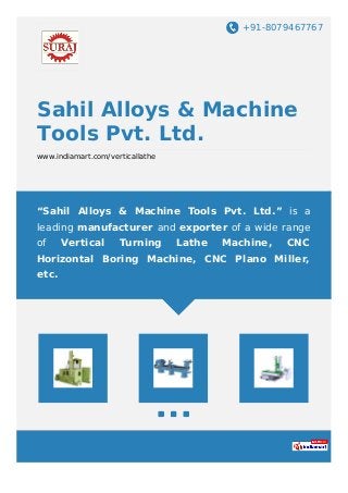 +91-8079467767
Sahil Alloys & Machine
Tools Pvt. Ltd.
www.indiamart.com/verticallathe
“Sahil Alloys & Machine Tools Pvt. Ltd.” is a
leading manufacturer and exporter of a wide range
of Vertical Turning Lathe Machine, CNC
Horizontal Boring Machine, CNC Plano Miller,
etc.
 