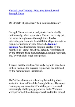 HYPERLINK quot;
http://www.articlesbase.com/basketball-articles/vertical-leap-training-should-i-use-strength-shoes-in-my-vertical-leap-training-2034469.htmlquot;
Vertical Leap Training - Why You Should Avoid Strength Shoes<br />Do Strength Shoes actually help you build muscle?<br />Strength Shoes weren't actually tested methodically until recently, when scientists at Tulane University put the shoes through some thorough tests. Twelve intercollegiate track and field athletes, all participants in running or jumping events, followed a training regimen. Was this training program created by the scientists at Tulane? No. It was actually recommended by the Strength Shoe manufacturers, Strength Footwear, Inc., over an eight-week time period.<br />It seems that the results of the study ought to have been in their favor, as the exercise regime was one intended by the manufacturers themselves.<br />Half of the athletes wore their regular training shoes, while the other half tried the Strength Shoes. The actual training regime consisted of stretching exercises and increasingly challenging plyometric drills. Workouts were performed three times per week and lasted around 45 minutes. In addition to this particular system, the participants continued their normal training.<br />The results of the Strength Shoe training study<br />Regrettably, the Strength Shoes didn't end up doing anything exceptional. After eight weeks:<br />* ankle flexibility had improved by almost exactly the same amount (only one percent) in both groups.<br />* While ankle strength was also basically the same in the two groups, there was still a stronger plantar flexion tendency, ankle motion that happens when the toes and top of the foot move away from the shins, for the non-Strength-Shoe wearers.<br />Physical performance tests generated close to the same results:<br />* Strength-Shoe and non-Strength-Shoe wearers improved their 40-yard-dash times by about the same quantity.<br />* Calf size was also nearly identical between the two sets. Although not a significant indicator of performance potential, calf size was assessed by the researchers because the Strength Shoe producers maintained that the devices would advance calf diameter.<br />* Finally, I get so many questions about whether or not Strength Shoes will increase your vertical leap, and science has made a ruling. In this study, improvement in vertical leaping ability was actually slightly greater in the non-Strength-Shoe people, although the difference wasn't statistically noteworthy.<br />Vertical leap is actually hindered with Strength Shoes due to risk of injury.<br />Alarmingly, two of the six subjects wearing strength shoes developed anterior tibial, or shin-splint, pain during the training period, and one of these athletes actually left the study after only four weeks because the pain was so severe. Because neither of the two athletes had experienced leg pain before the research began, and none of the people who trained in regular shoes encountered lower-limb distress during the research, the Tulane researchers stated that this was confirmation pointing to the relationship between the use of the Strength Shoe and anterior tibial pain.<br />Now that you've got some ideas about ways to improve your vertical jump, would you like more tips for how to jump higher? Are you a dedicated athlete with a desire to excel at your sport? Do you want to use the best and most effective vertical jump training system to greatly increase your jump height? If yes, then you need to join Jacob Hiller's Jump Manual Program.<br />Click here ==> The Jump Manual, to read more about this Vertical Jump Training Program, and how it ranks with other Popular Vertical Jump Training Systems out there.<br />