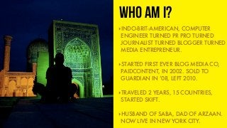WHO AM I?
‣INDO-BRIT-AMERICAN, COMPUTER
ENGINEER TURNED PR PRO TURNED
JOURNALIST TURNED BLOGGER TURNED
MEDIA ENTREPRENEUR....