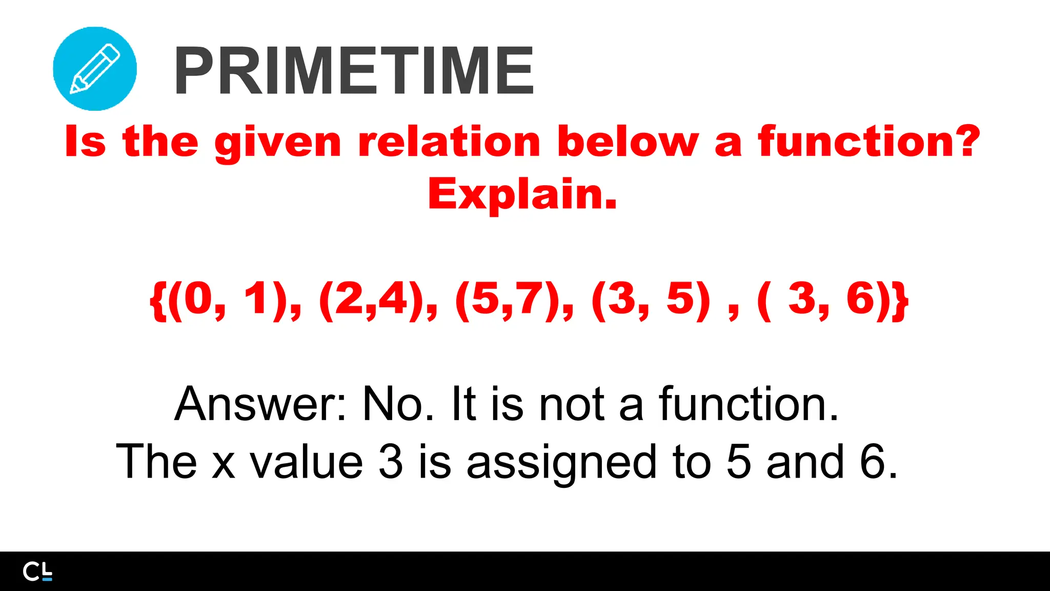 PRIMETIME
Is the given relation below a function?
Explain.
{(0, 1), (2,4), (5,7), (3, 5) , ( 3, 6)}
Answer: No. It is not a function.
The x value 3 is assigned to 5 and 6.
 