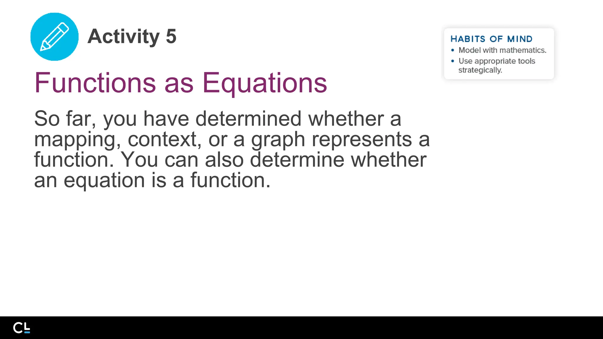 Activity 5
Functions as Equations
So far, you have determined whether a
mapping, context, or a graph represents a
function. You can also determine whether
an equation is a function.
 