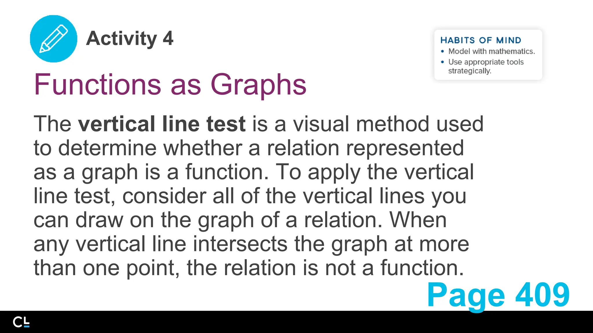 Activity 4
Functions as Graphs
The vertical line test is a visual method used
to determine whether a relation represented
as a graph is a function. To apply the vertical
line test, consider all of the vertical lines you
can draw on the graph of a relation. When
any vertical line intersects the graph at more
than one point, the relation is not a function.
Page 409
 