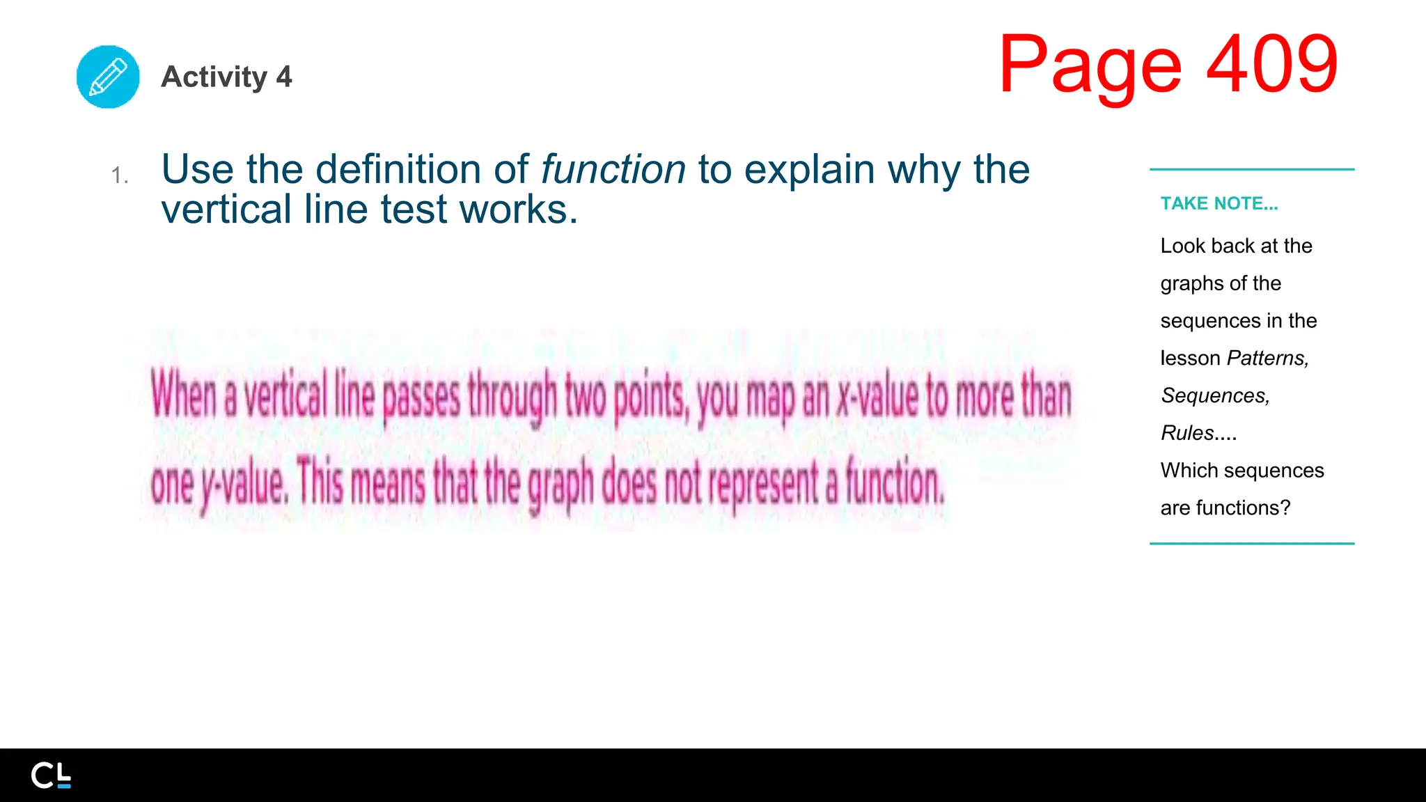 Activity 4
1. Use the definition of function to explain why the
vertical line test works.
Look back at the
graphs of the
sequences in the
lesson Patterns,
Sequences,
Rules....
Which sequences
are functions?
TAKE NOTE...
Page 409
 