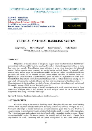 International Journal of Mechanical Engineering and Technology (IJMET), ISSN 0976 – 6340(Print),
ISSN 0976 – 6359(Online), Volume 6, Issue 2, February (2015), pp. 19-29© IAEME
19
VERTICAL MATERIAL HANDLING SYSTEM
Garg Uttam1
, Bhowad Rugved2
, Rahul Chorghe3
, Yadav Sachin4
1,2,3,4
B.E. Mechanical, H.J. THEEM College of engineering
ABSTRACT
The purpose of this research is to design and suggest a new mechanism other than the very
conventional methods used for material handling. Nowadays value and requirement of land in India
has grown very rapidly. Thus effective space utilization is given prime importance in industrial
design. Various manufacturing processes are carried out on multiple floors. For example while
manufacturing wafers, soaps, biscuits and other cookies and also on various assembly lines different
processes are carried out at multiple stations. These stations are built on multiple floors for
optimizing the space utilization. Also the finished goods are stored at a higher level on racks. Thus
the need of an efficient and compact material handling system in vertical direction is arising day by
day which will transfer the material at higher rate than some existing material handling system.
Organizations are trying to utilize every inch of space often consider vertical carousels and vertical
lift modules because of high storage density they provide.
The paper involves the design of an efficient system which will transfer the material from
lower level to higher level. It also includes the static analysis carried out on the most critical
component, crank using Solid works and Ansys.
Keyword: Material Handling, Static Analysis, Solidworks, Ansys.
1. INTRODUCTION
We are focusing on the material handling which takes place between two manufacturing
stations which are placed one above the other. For doing so nowadays inclined conveyors are used.
Conveyors take longer to transfer material and also consume more space. Thus we have developed a
system working on a mechanism which is obtained by fixing the crank of a single slider crank chain.
The system is compact and works on inversion of single slider crank chain similar to piston cylinder
arrangement in I.C. engine. The system transfers the material vertically in n number of steps. Each
step consists of crank, connecting rod and piston arrangement. As the crank rotates piston
INTERNATIONAL JOURNAL OF MECHANICAL ENGINEERING AND
TECHNOLOGY (IJMET)
ISSN 0976 – 6340 (Print)
ISSN 0976 – 6359 (Online)
Volume 6, Issue 2, February (2015), pp. 19-29
© IAEME: www.iaeme.com/IJMET.asp
Journal Impact Factor (2015): 8.8293 (Calculated by GISI)
www.jifactor.com
IJMET
© I A E M E
 