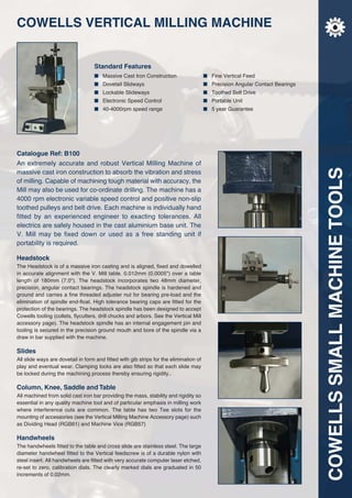 COWELLSSMALLMACHINETOOLS
COWELLS VERTICAL MILLING MACHINE
Standard Features
■ Massive Cast Iron Construction ■ Fine Vertical Feed
■ Dovetail Slidways ■ Precision Angular Contact Bearings
■ Lockable Slideways ■ Toothed Belt Drive
■ Electronic Speed Control ■ Portable Unit
■ 40-4000rpm speed range ■ 5 year Guarantee
Catalogue Ref: B100
An extremely accurate and robust Vertical Milling Machine of
massive cast iron construction to absorb the vibration and stress
of milling. Capable of machining tough material with accuracy, the
Mill may also be used for co-ordinate drilling. The machine has a
4000 rpm electronic variable speed control and positive non-slip
toothed pulleys and belt drive. Each machine is individually hand
fitted by an experienced engineer to exacting tolerances. All
electrics are safely housed in the cast aluminium base unit. The
V. Mill may be fixed down or used as a free standing unit if
portability is required.
Headstock
The Headstock is of a massive iron casting and is aligned, fixed and dowelled
in accurate alignment with the V. Mill table. 0.012mm (0.0005") over a table
length of 180mm (7.0"). The headstock incorporates two 48mm diameter,
precision, angular contact bearings. The headstock spindle is hardened and
ground and carries a fine threaded adjuster nut for bearing pre-load and the
elimination of spindle end-float. High tolerance bearing caps are fitted for the
protection of the bearings. The headstock spindle has been designed to accept
Cowells tooling (collets, flycutters, drill chucks and arbors. See the Vertical Mill
accessory page). The headstock spindle has an internal engagement pin and
tooling is secured in the precision ground mouth and bore of the spindle via a
draw in bar supplied with the machine.
Slides
All slide ways are dovetail in form and fitted with gib strips for the elimination of
play and eventual wear. Clamping locks are also fitted so that each slide may
be locked during the machining process thereby ensuring rigidity..
Column, Knee, Saddle and Table
All machined from solid cast iron bar providing the mass, stability and rigidity so
essential in any quality machine tool and of particular emphasis in milling work
where interference cuts are common. The table has two Tee slots for the
mounting of accessories (see the Vertical Milling Machine Accessory page) such
as Dividing Head (RGB61) and Machine Vice (RGB57)
Handwheels
The handwheels fitted to the table and cross slide are stainless steel. The large
diameter handwheel fitted to the Vertical feedscrew is of a durable nylon with
steel insert. All handwheels are fitted with very accurate computer laser etched,
re-set to zero, calibration dials. The clearly marked dials are graduated in 50
increments of 0.02mm.
COWELL
S
M
A C HIN E
S
 