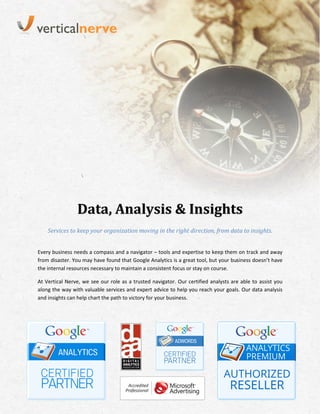 Data, Analysis & Insights
    Services to keep your organization moving in the right direction, from data to insights.


Every business needs a compass and a navigator – tools and expertise to keep them on track and away
from disaster. You may have found that Google Analytics is a great tool, but your business doesn’t have
the internal resources necessary to maintain a consistent focus or stay on course.

At Vertical Nerve, we see our role as a trusted navigator. Our certified analysts are able to assist you
along the way with valuable services and expert advice to help you reach your goals. Our data analysis
and insights can help chart the path to victory for your business.
 